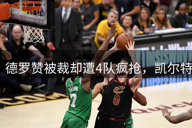 德罗赞被裁却遭4队疯抢，凯尔特人有望捡漏？18年老兵仍能砍20+